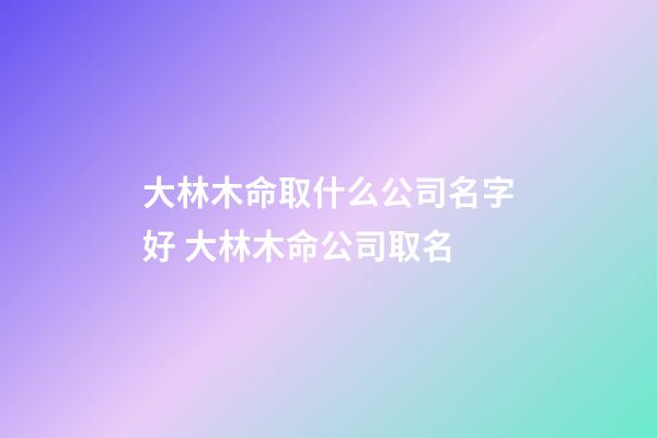 大林木命取什么公司名字好 大林木命公司取名-第1张-公司起名-玄机派